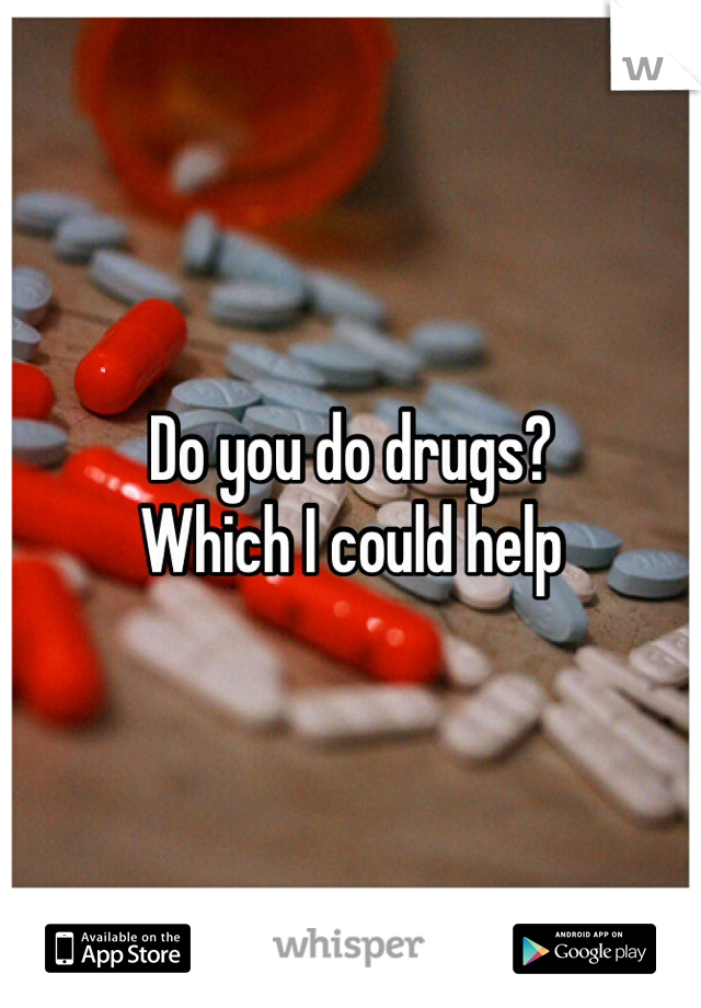 Do you do drugs? 
Which I could help 
