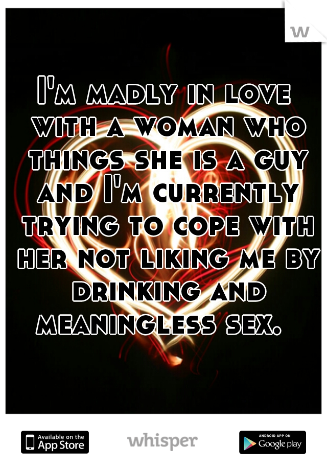 I'm madly in love with a woman who things she is a guy and I'm currently trying to cope with her not liking me by drinking and meaningless sex.  