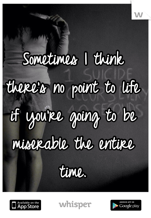 Sometimes I think there's no point to life if you're going to be miserable the entire time.