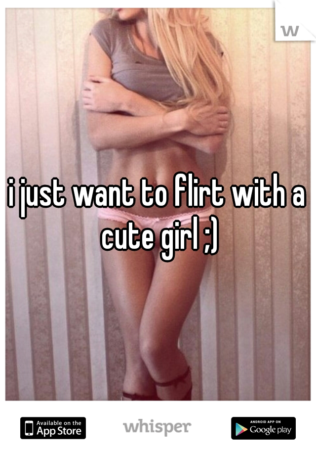 i just want to flirt with a cute girl ;)