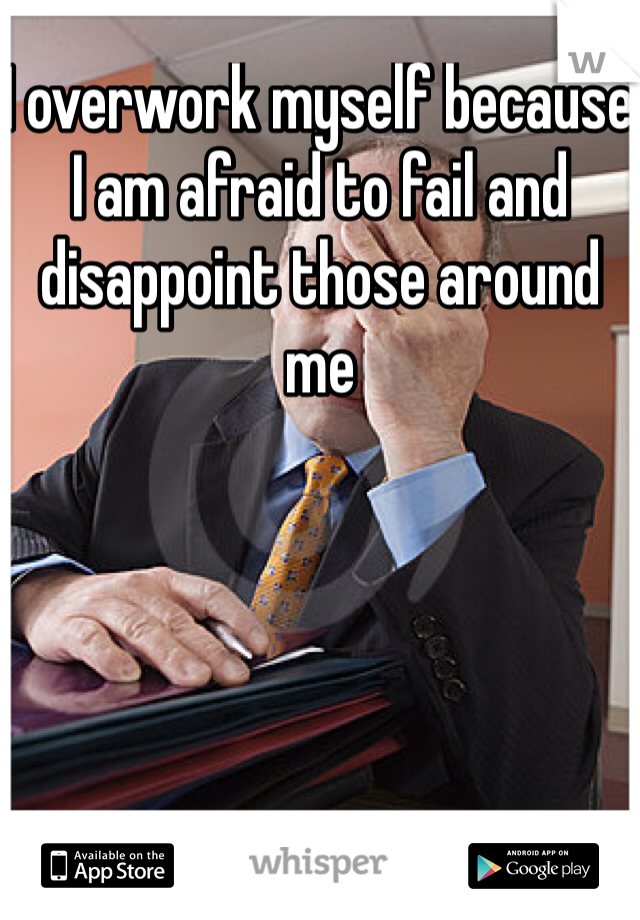 I overwork myself because I am afraid to fail and disappoint those around me