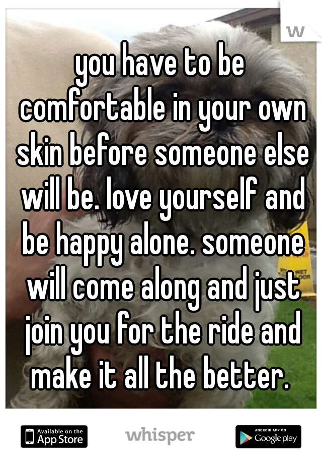 you have to be comfortable in your own skin before someone else will be. love yourself and be happy alone. someone will come along and just join you for the ride and make it all the better. 