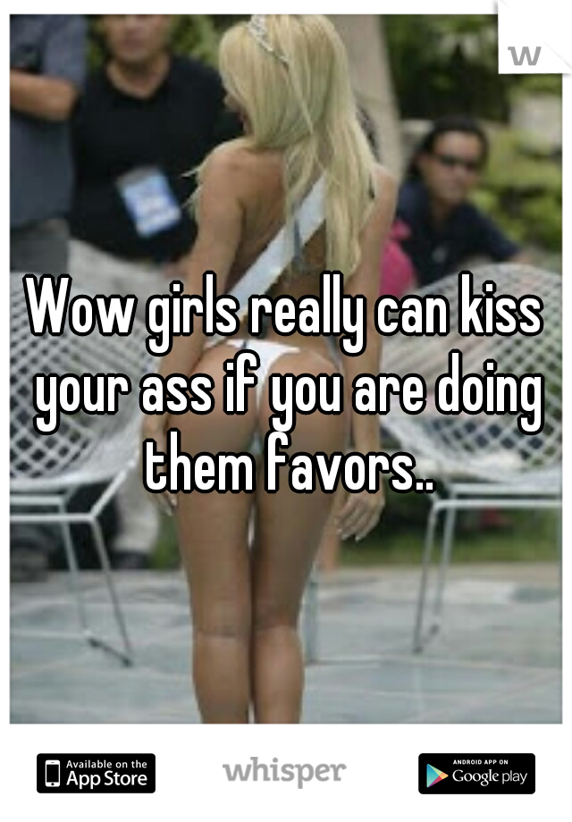 Wow girls really can kiss your ass if you are doing them favors..