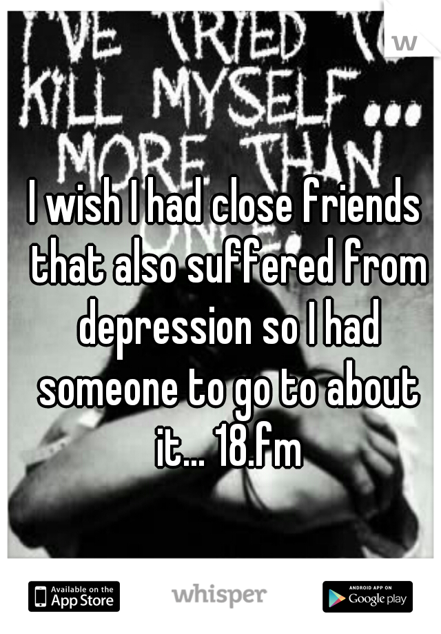I wish I had close friends that also suffered from depression so I had someone to go to about it... 18.fm
