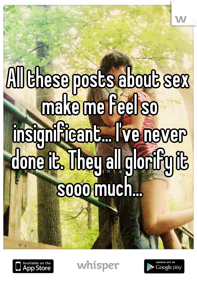 All these posts about sex make me feel so insignificant... I've never done it. They all glorify it sooo much...