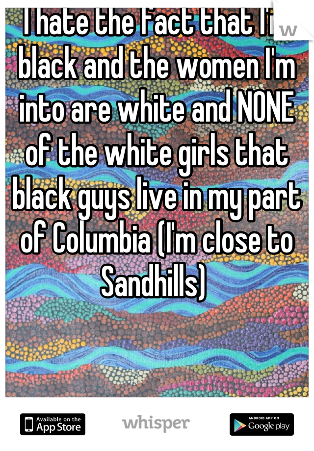 I hate the fact that I'm black and the women I'm into are white and NONE of the white girls that black guys live in my part of Columbia (I'm close to Sandhills) 