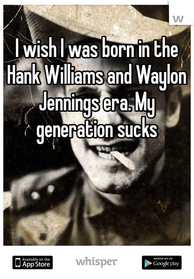 I wish I was born in the Hank Williams and Waylon Jennings era. My generation sucks