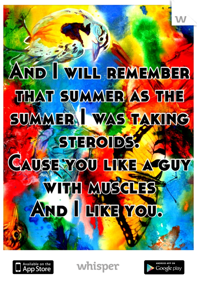 And I will remember that summer as the summer I was taking steroids. 
Cause you like a guy with muscles
And I like you. 