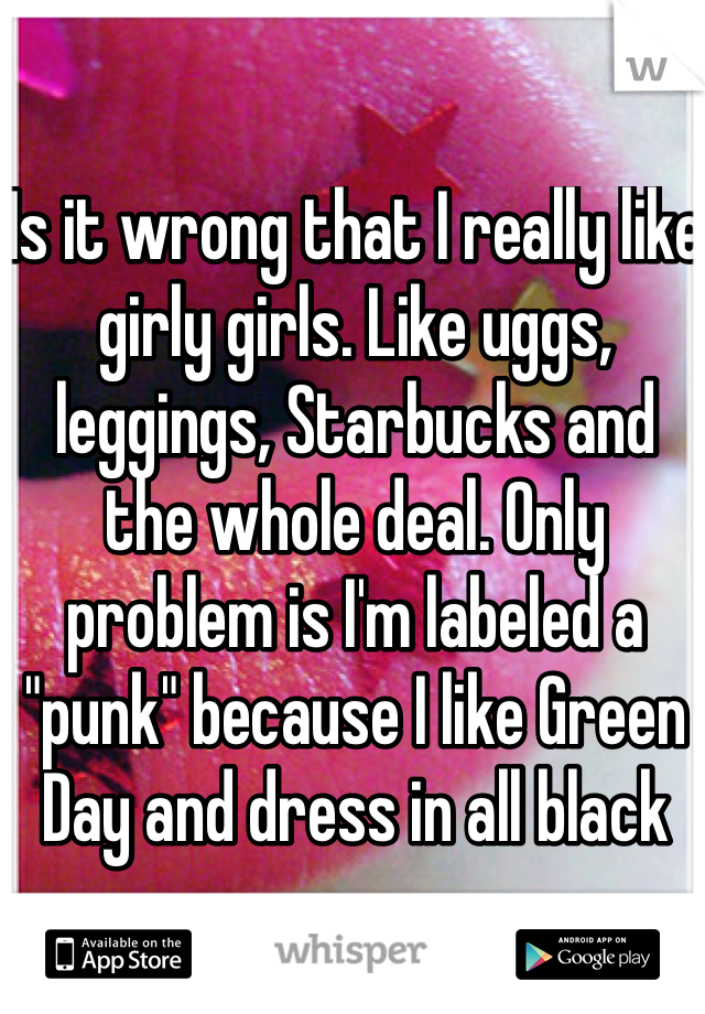 Is it wrong that I really like girly girls. Like uggs, leggings, Starbucks and the whole deal. Only problem is I'm labeled a "punk" because I like Green Day and dress in all black