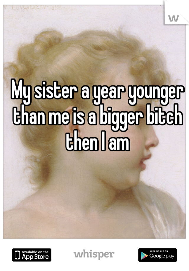 My sister a year younger than me is a bigger bitch then I am
