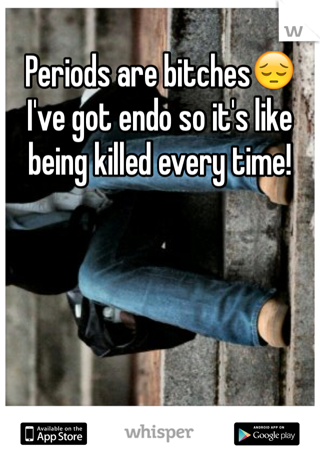 Periods are bitches😔 I've got endo so it's like being killed every time!