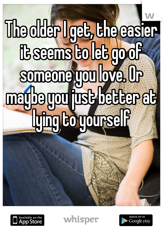 The older I get, the easier it seems to let go of someone you love. Or maybe you just better at lying to yourself 