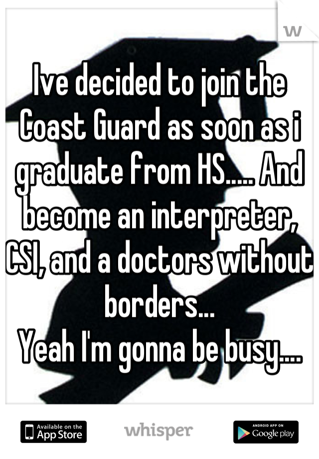 Ive decided to join the Coast Guard as soon as i graduate from HS..... And become an interpreter, CSI, and a doctors without borders... 
Yeah I'm gonna be busy....