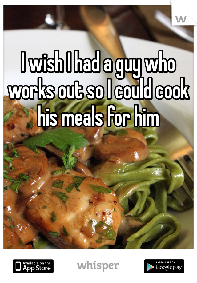 I wish I had a guy who works out so I could cook his meals for him 