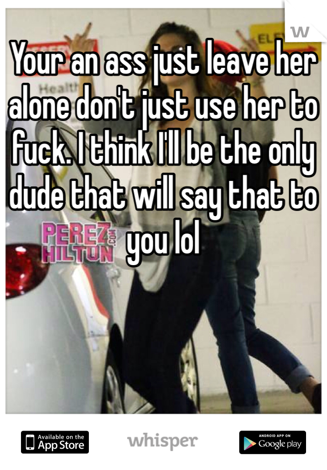 Your an ass just leave her alone don't just use her to fuck. I think I'll be the only dude that will say that to you lol