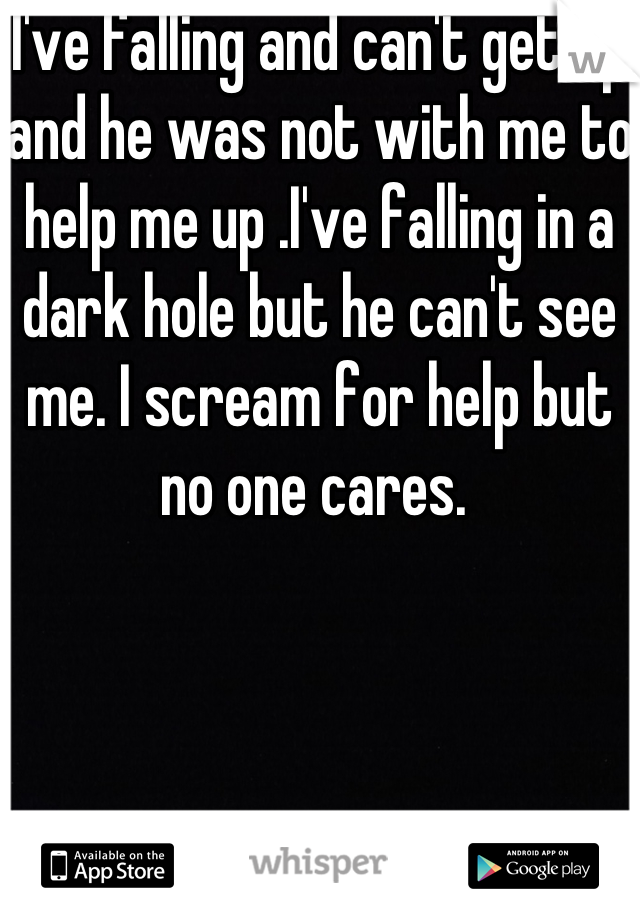 I've falling and can't get up and he was not with me to help me up .I've falling in a dark hole but he can't see me. I scream for help but no one cares. 