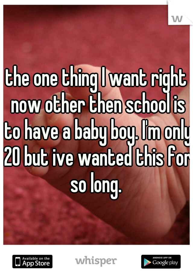the one thing I want right now other then school is to have a baby boy. I'm only 20 but ive wanted this for so long. 