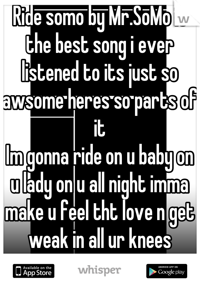 Ride somo by Mr.SoMo is the best song i ever listened to its just so awsome heres so parts of it
Im gonna ride on u baby on u lady on u all night imma make u feel tht love n get weak in all ur knees 
MUST HOOK UP ON YOUTUBE BEST SONG EVER<3<3<3