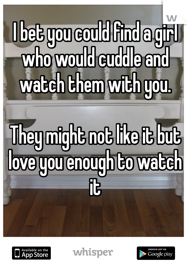 I bet you could find a girl who would cuddle and watch them with you. 

They might not like it but love you enough to watch it