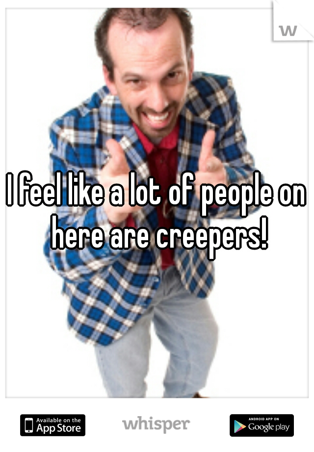 I feel like a lot of people on here are creepers!