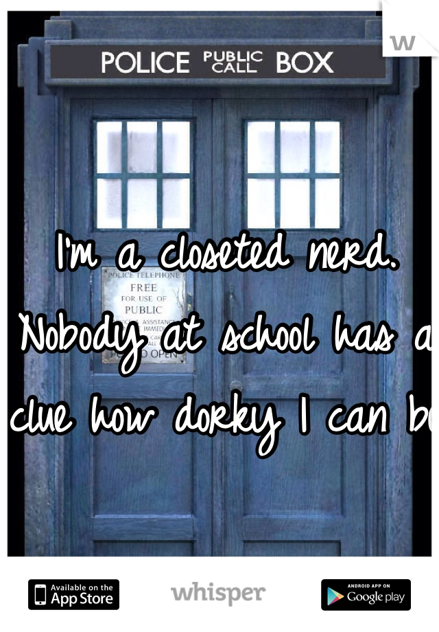 I'm a closeted nerd. Nobody at school has a clue how dorky I can be