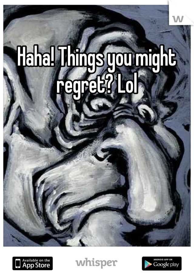 Haha! Things you might regret? Lol