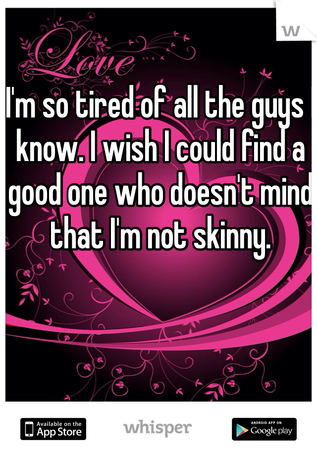 I'm so tired of all the guys I know. I wish I could find a good one who doesn't mind that I'm not skinny. 