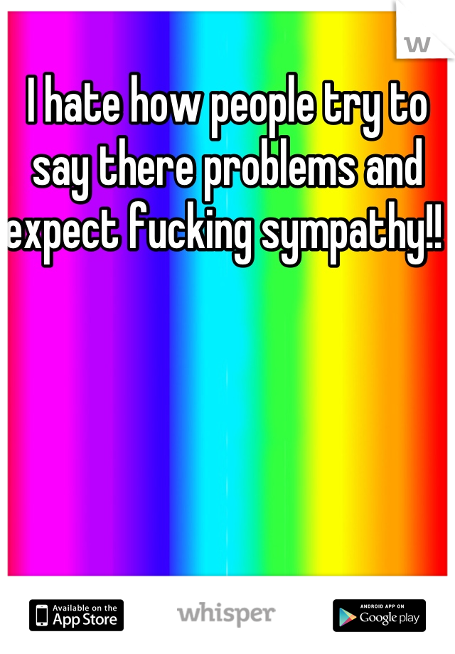 I hate how people try to say there problems and expect fucking sympathy!! 