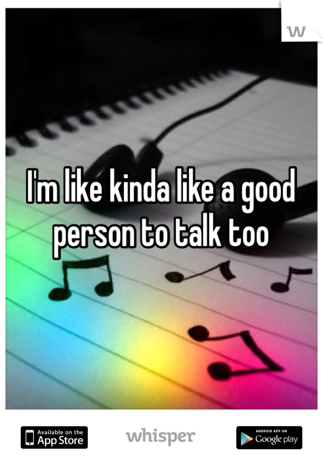 I'm like kinda like a good person to talk too