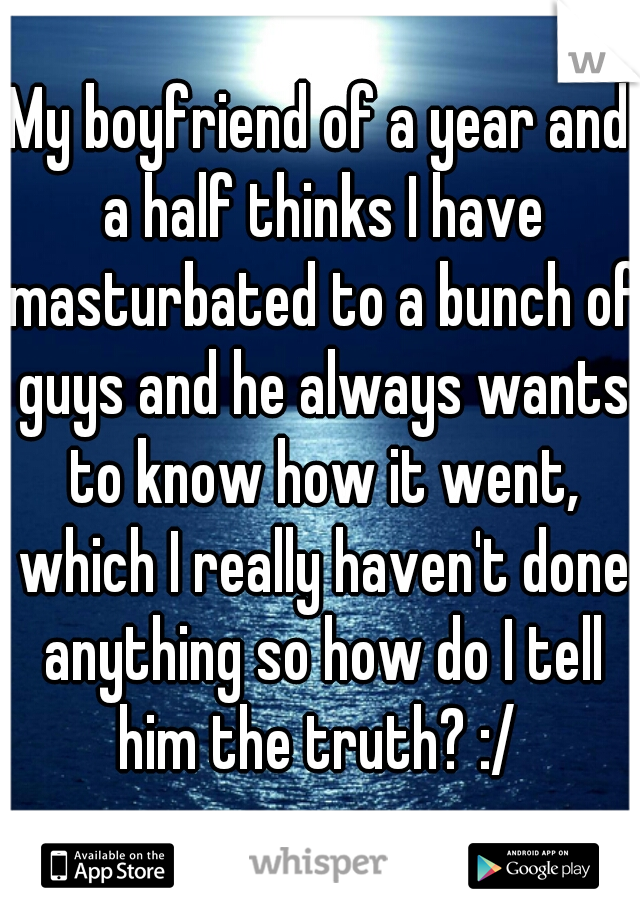 My boyfriend of a year and a half thinks I have masturbated to a bunch of guys and he always wants to know how it went, which I really haven't done anything so how do I tell him the truth? :/ 