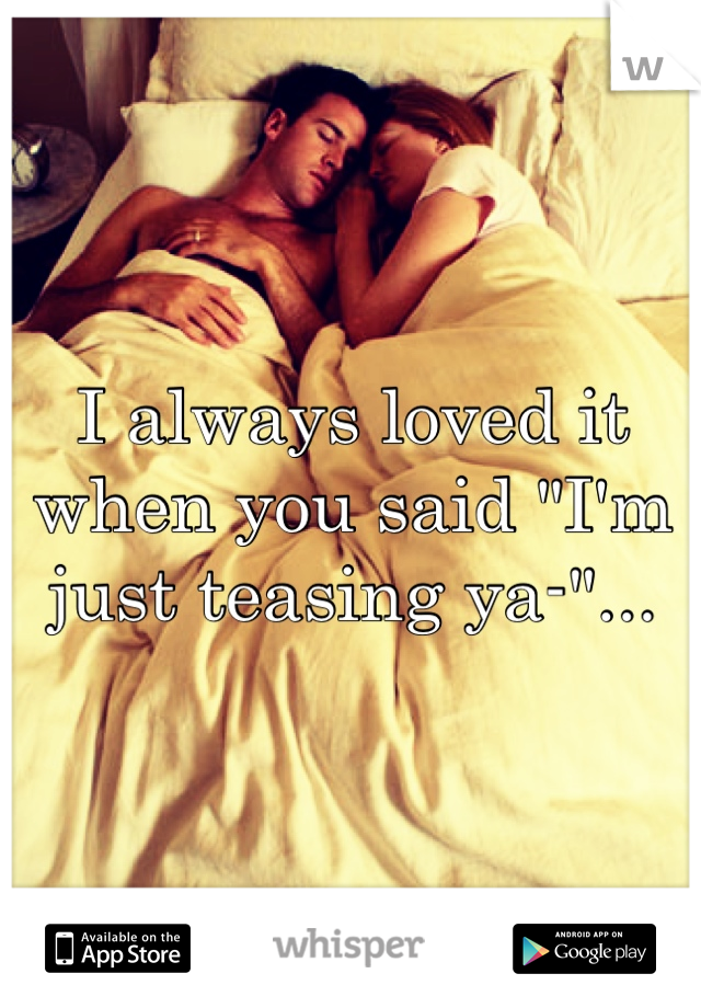 I always loved it when you said "I'm just teasing ya-"...