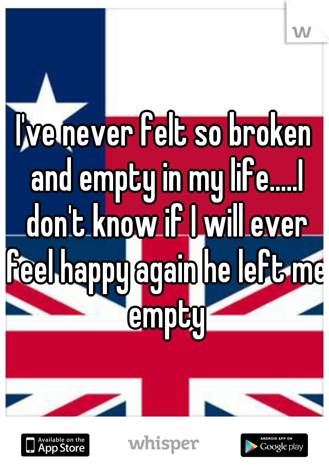 I've never felt so broken and empty in my life.....I don't know if I will ever feel happy again he left me empty