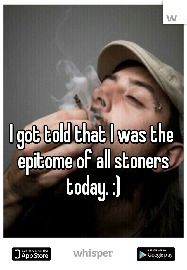 I got told that I was the epitome of all stoners today. :)