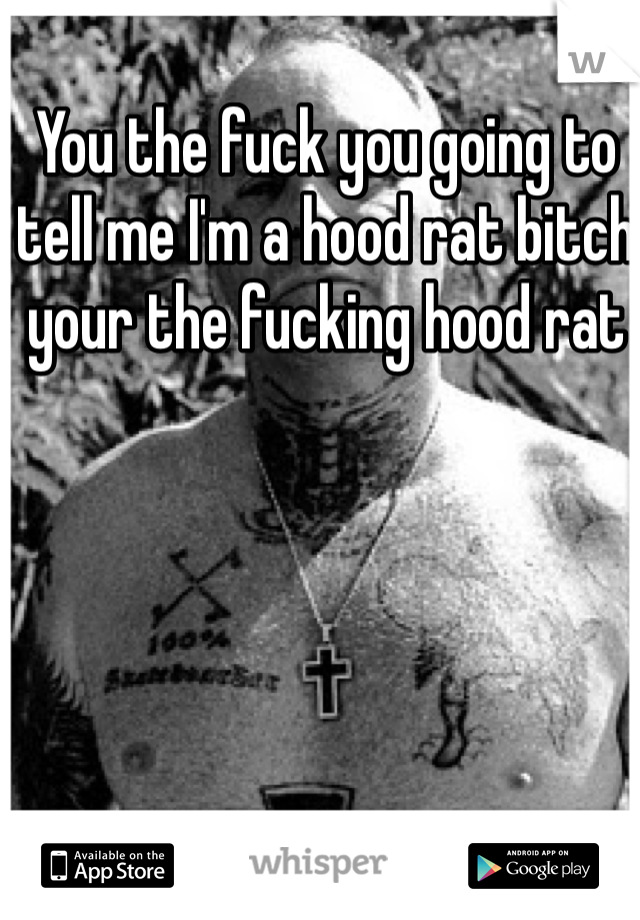 You the fuck you going to tell me I'm a hood rat bitch your the fucking hood rat 
