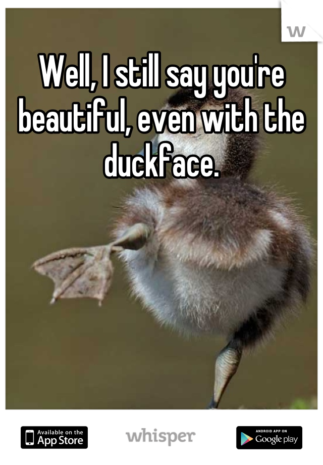Well, I still say you're beautiful, even with the duckface.