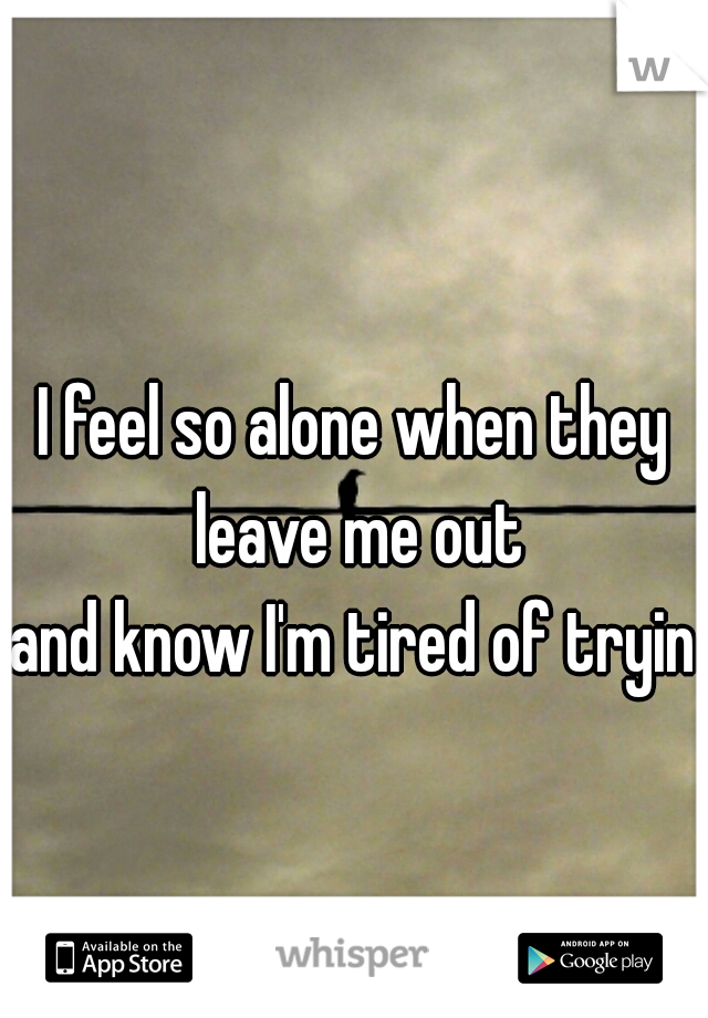 I feel so alone when they leave me out
and know I'm tired of trying
