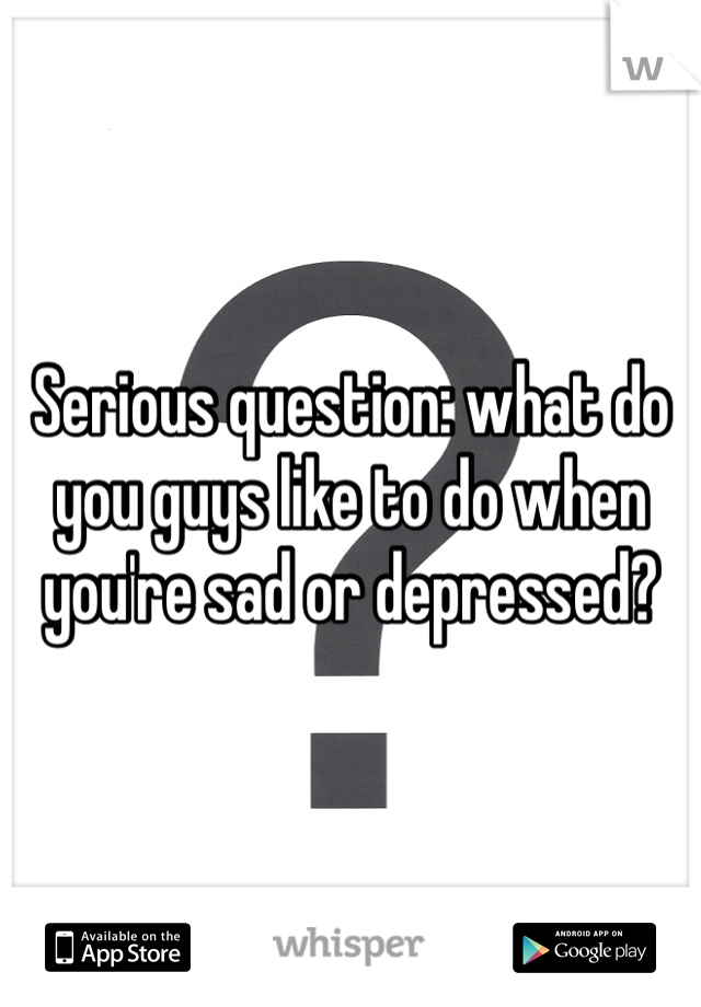 Serious question: what do you guys like to do when you're sad or depressed?