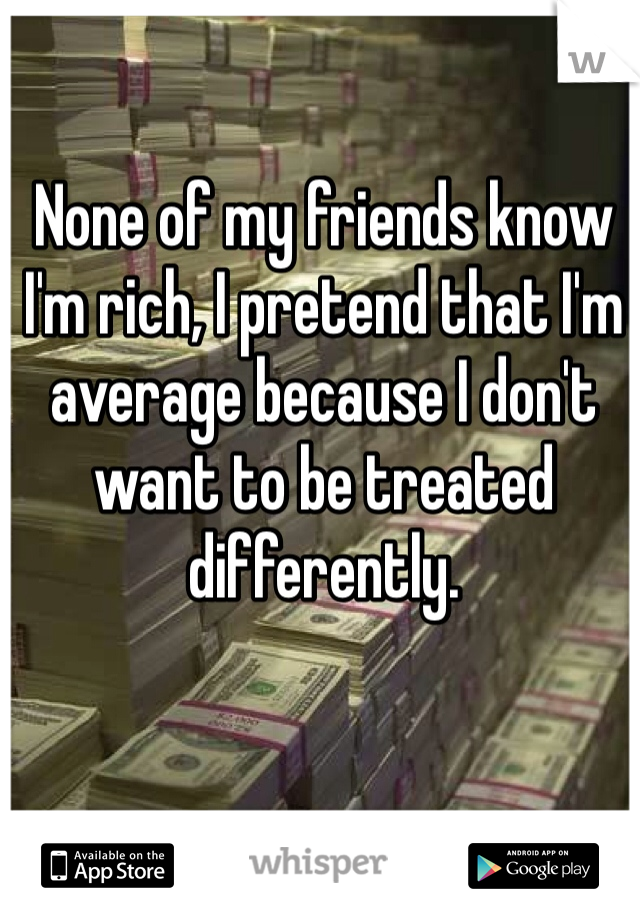 None of my friends know I'm rich, I pretend that I'm average because I don't want to be treated differently.