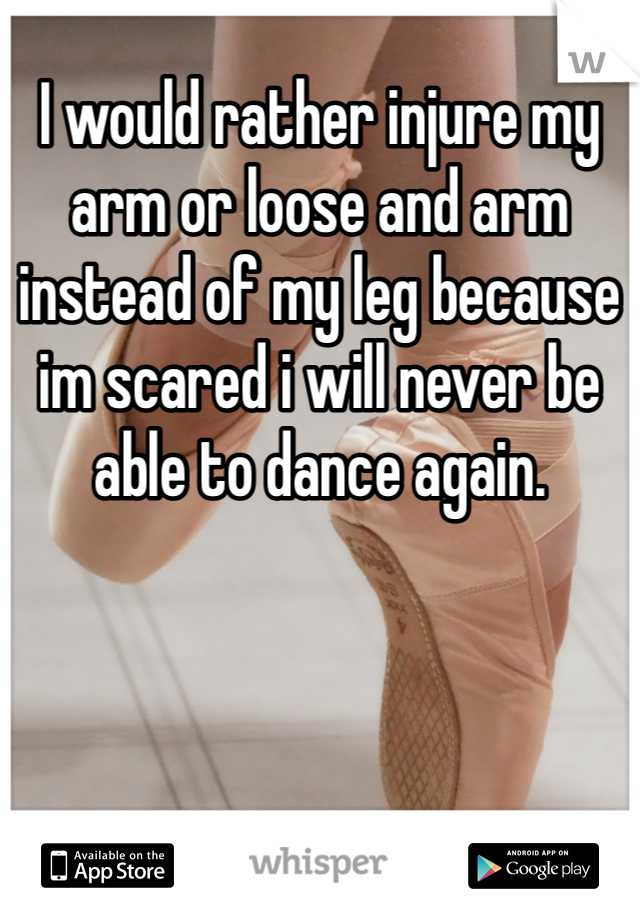 I would rather injure my arm or loose and arm instead of my leg because im scared i will never be able to dance again.
