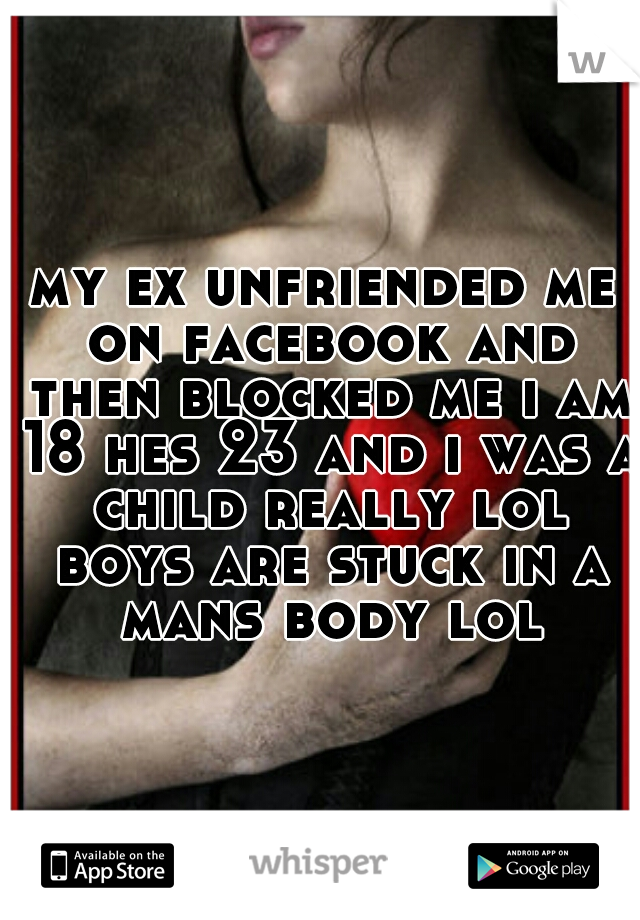 my ex unfriended me on facebook and then blocked me i am 18 hes 23 and i was a child really lol boys are stuck in a mans body lol