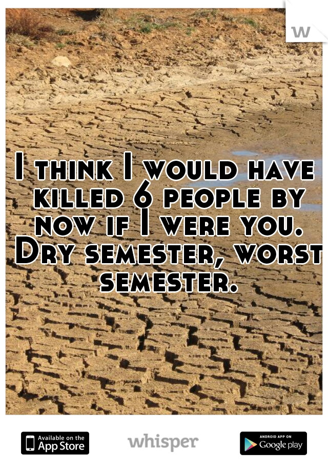 I think I would have killed 6 people by now if I were you. Dry semester, worst semester.