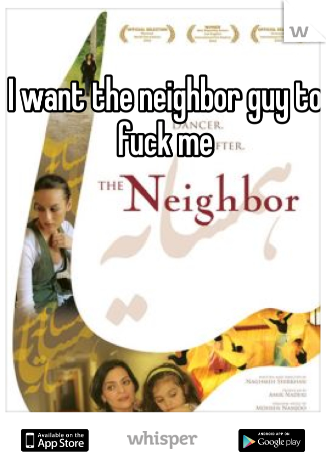I want the neighbor guy to fuck me