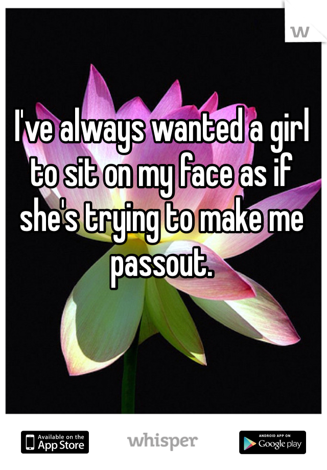 I've always wanted a girl to sit on my face as if she's trying to make me passout.