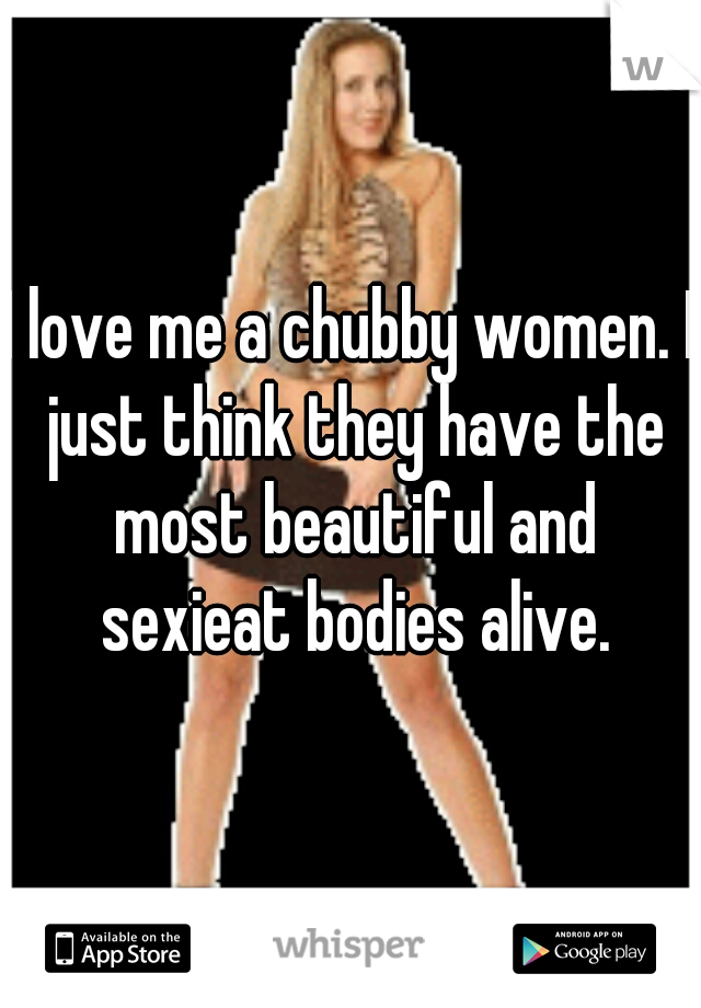 I love me a chubby women. I just think they have the most beautiful and sexieat bodies alive.