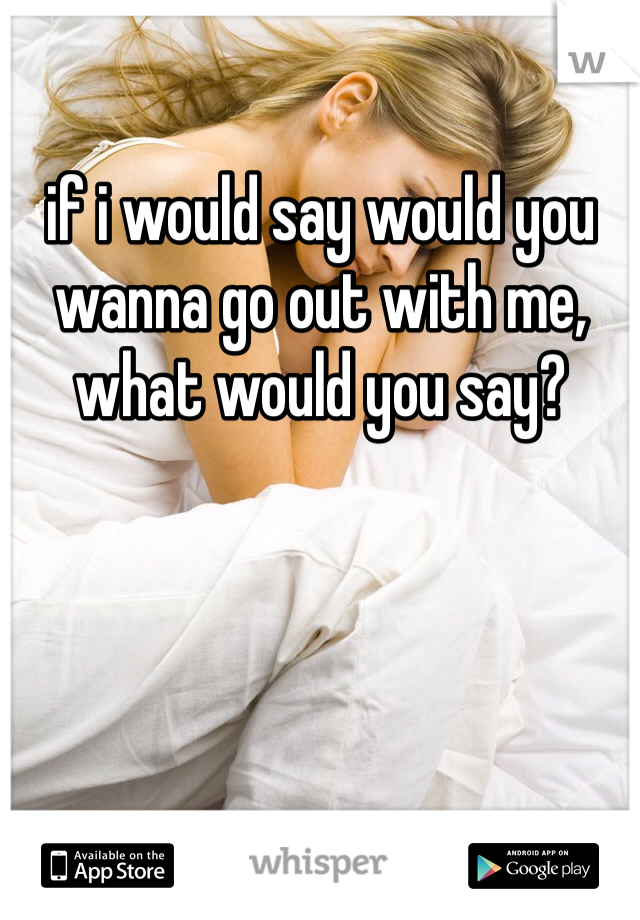 if i would say would you wanna go out with me, what would you say? 