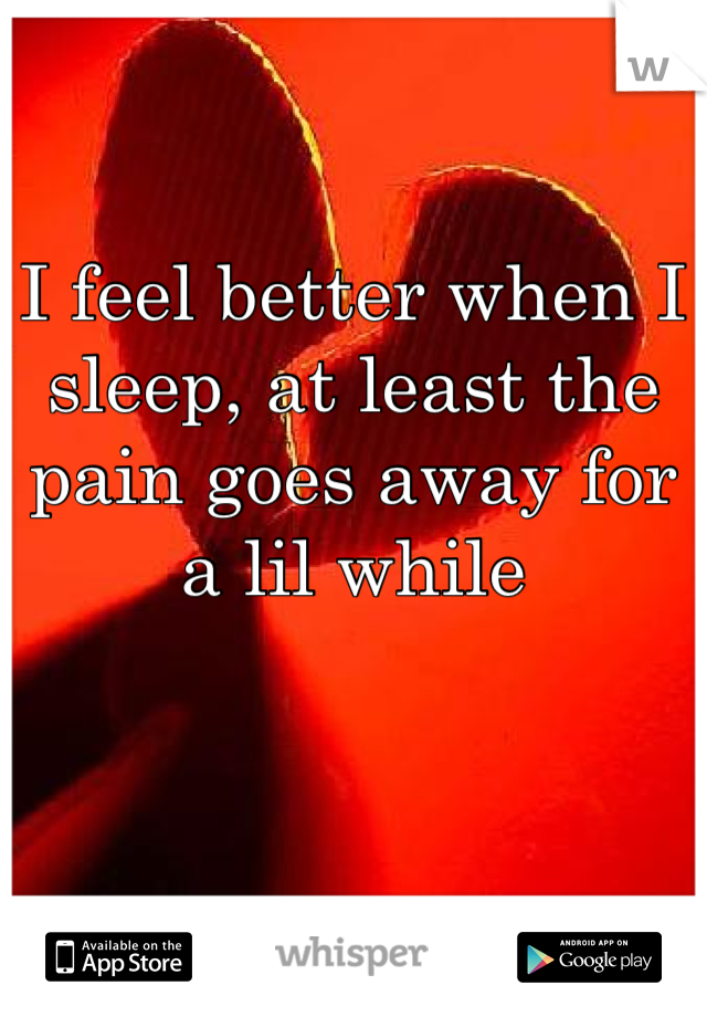 I feel better when I sleep, at least the pain goes away for a lil while