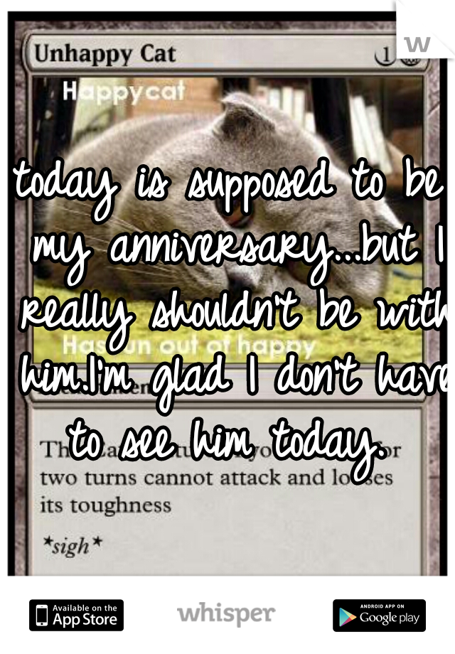 today is supposed to be my anniversary...but I really shouldn't be with him.I'm glad I don't have to see him today. 