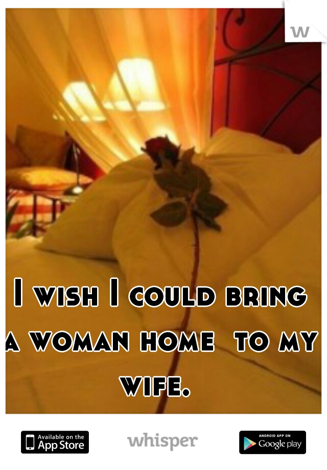  I wish I could bring a woman home  to my wife. 
