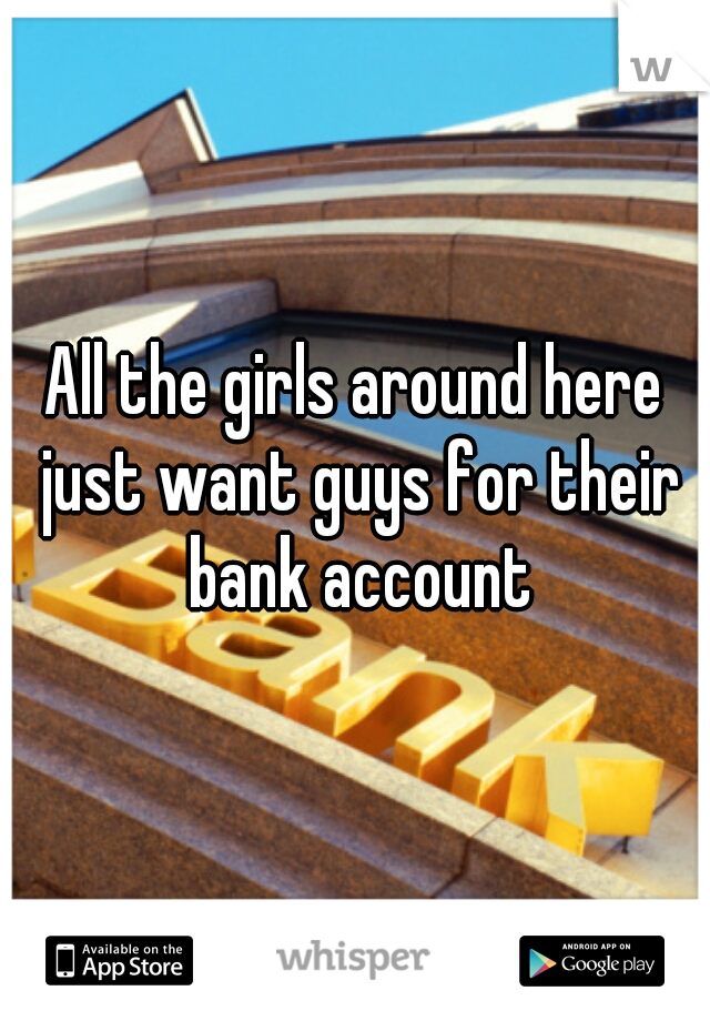 All the girls around here just want guys for their bank account
