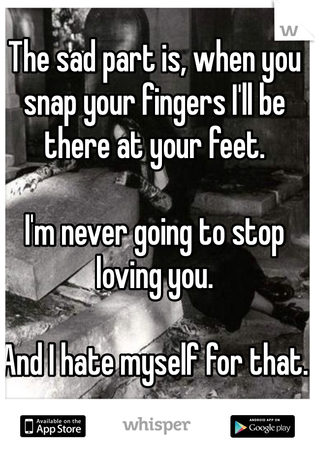 The sad part is, when you snap your fingers I'll be there at your feet. 

I'm never going to stop loving you. 

And I hate myself for that.  